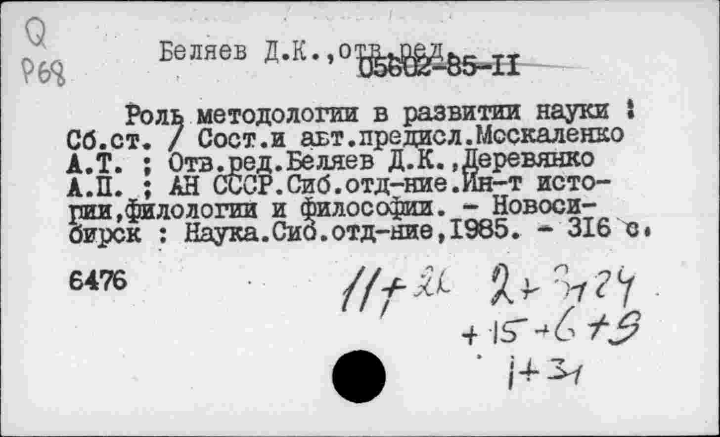 ﻿9
Беляев Д.К.,отвшэ£
£&5-П
Роль методологии в развитии науки « Сб.ст. / Сост.и авт.предавл.Москаленко А.Т. ; Отв люд. Беляев Д. К. »Деревянко А.П. ; АН СССР. Сиб.отд-ние .Ин-т истории,филологии и философии. - Новосибирск : Наука.Сио.отд-ние,1985. * 316 с»
6476	в ^?Ч